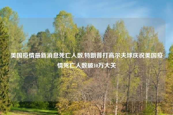 美国疫情最新消息死亡人数,特朗普打高尔夫球庆祝美国疫情死亡人数破10万大关