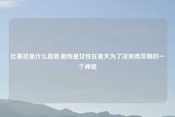 比基尼是什么意思,相传是女性在夏天为了凉爽而发明的一个神器