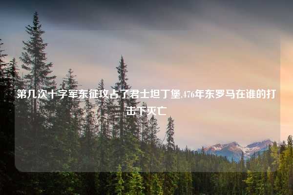 第几次十字军东征攻占了君士坦丁堡,476年东罗马在谁的打击下灭亡