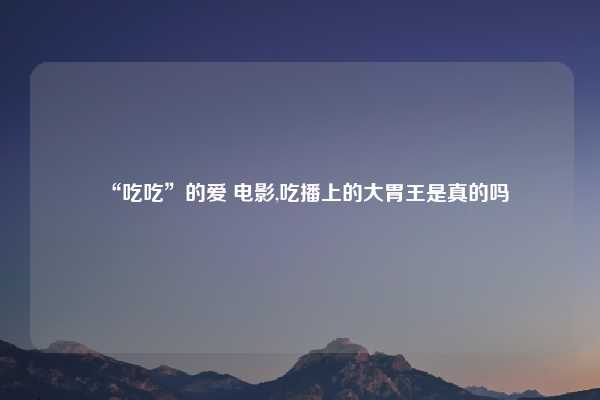 “吃吃”的爱 电影,吃播上的大胃王是真的吗