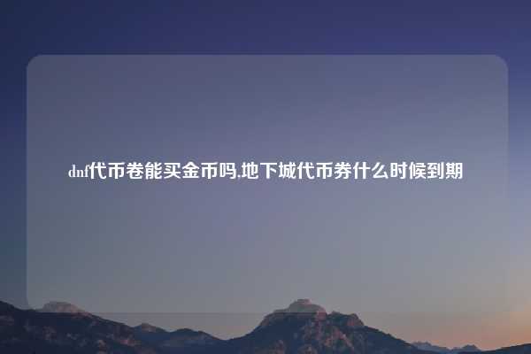 dnf代币卷能买金币吗,地下城代币券什么时候到期