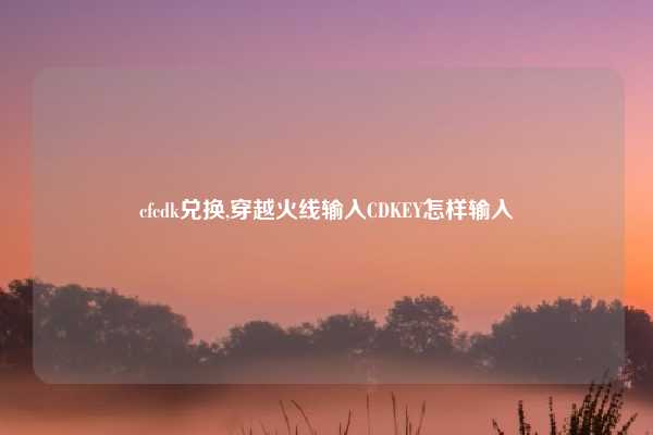 cfcdk兑换,穿越火线输入CDKEY怎样输入