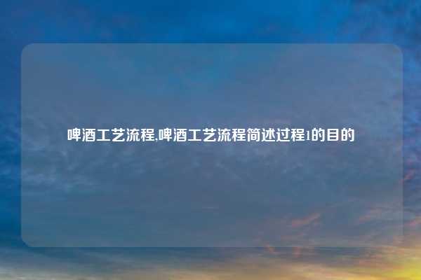 啤酒工艺流程,啤酒工艺流程简述过程1的目的
