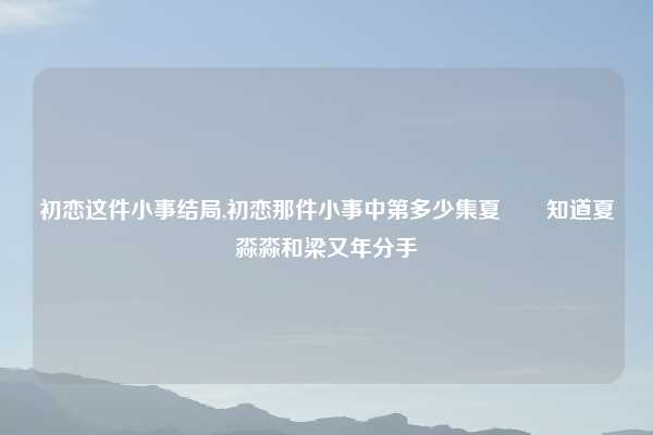 初恋这件小事结局,初恋那件小事中第多少集夏垚垚知道夏淼淼和梁又年分手