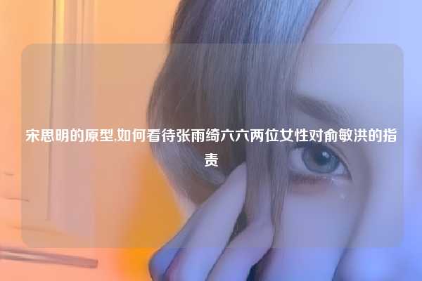 宋思明的原型,如何看待张雨绮六六两位女性对俞敏洪的指责