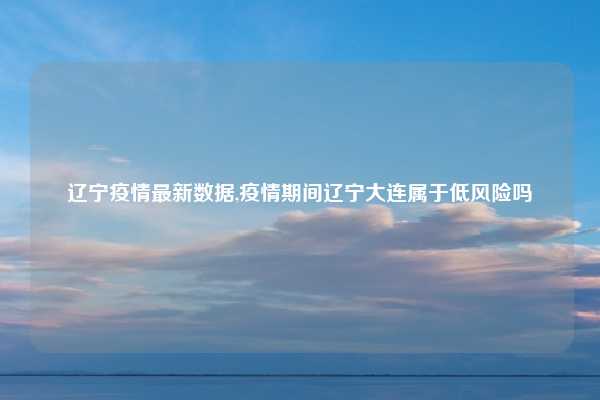 辽宁疫情最新数据,疫情期间辽宁大连属于低风险吗