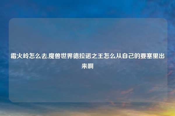 霜火岭怎么去,魔兽世界德拉诺之王怎么从自己的要塞里出来啊