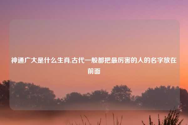 神通广大是什么生肖,古代一般都把最厉害的人的名字放在前面