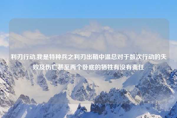 利刃行动,我是特种兵之利刃出鞘中温总对于数次行动的失败及伤亡甚至两个卧底的牺牲有没有责任