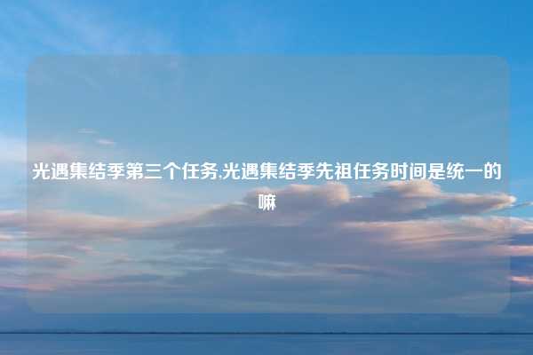 光遇集结季第三个任务,光遇集结季先祖任务时间是统一的嘛