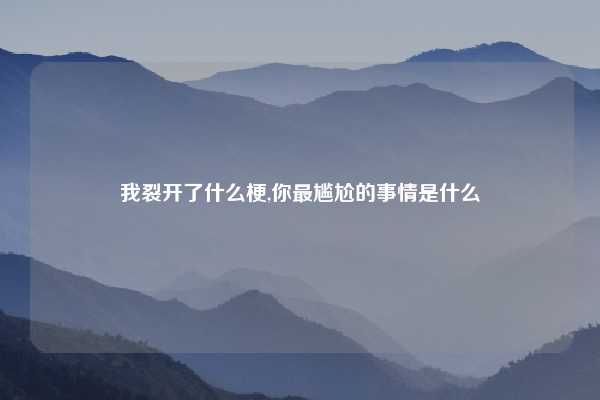 我裂开了什么梗,你最尴尬的事情是什么