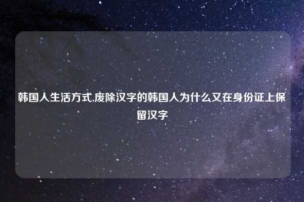 韩国人生活方式,废除汉字的韩国人为什么又在身份证上保留汉字