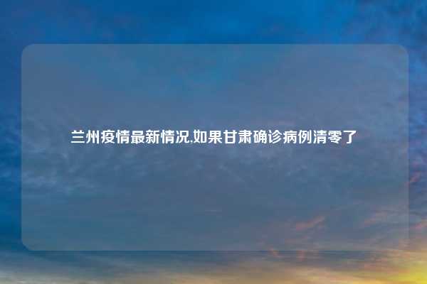 兰州疫情最新情况,如果甘肃确诊病例清零了