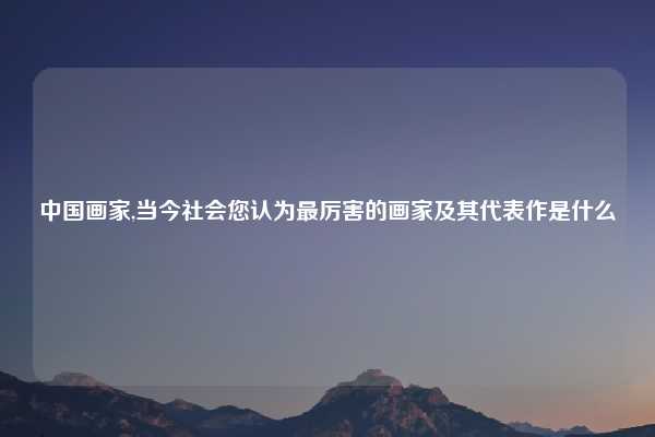 中国画家,当今社会您认为最厉害的画家及其代表作是什么