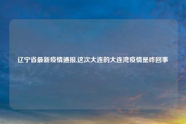 辽宁省最新疫情通报,这次大连的大连湾疫情是咋回事