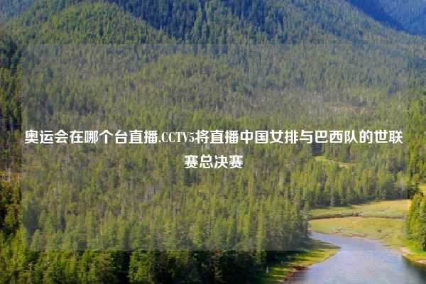 奥运会在哪个台直播,CCTV5将直播中国女排与巴西队的世联赛总决赛