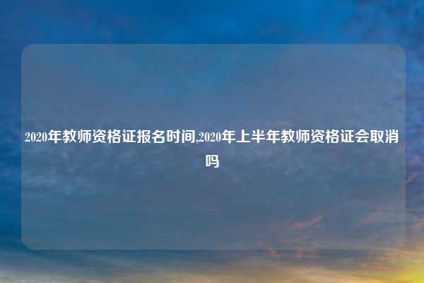 2020年教师资格证报名时间,2020年上半年教师资格证会取消吗
