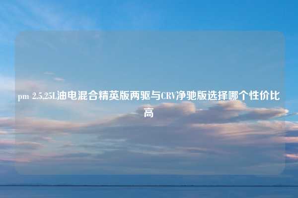 pm 2.5,25L油电混合精英版两驱与CRV净驰版选择哪个性价比高