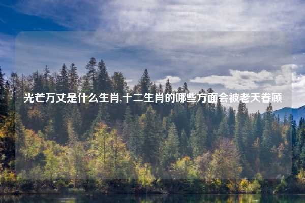 光芒万丈是什么生肖,十二生肖的哪些方面会被老天眷顾