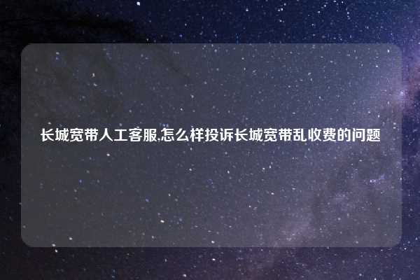 长城宽带人工客服,怎么样投诉长城宽带乱收费的问题