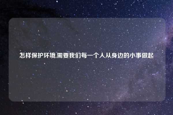 怎样保护环境,需要我们每一个人从身边的小事做起