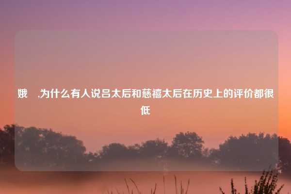 娥姁,为什么有人说吕太后和慈禧太后在历史上的评价都很低