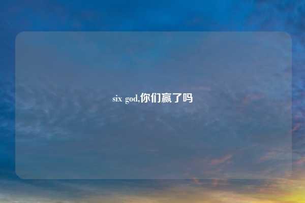 six god,你们赢了吗