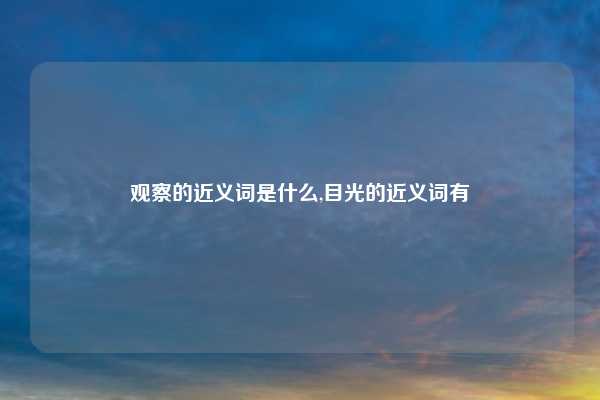 观察的近义词是什么,目光的近义词有