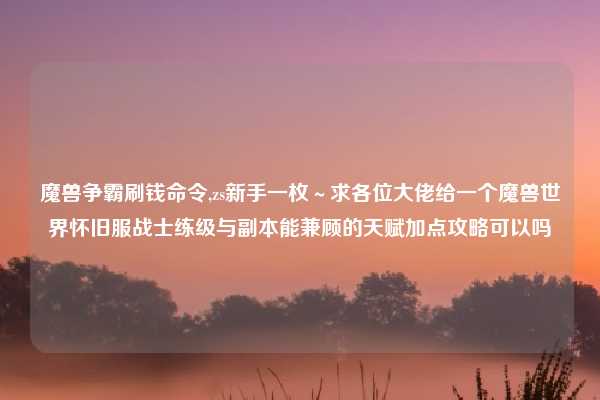魔兽争霸刷钱命令,zs新手一枚～求各位大佬给一个魔兽世界怀旧服战士练级与副本能兼顾的天赋加点攻略可以吗