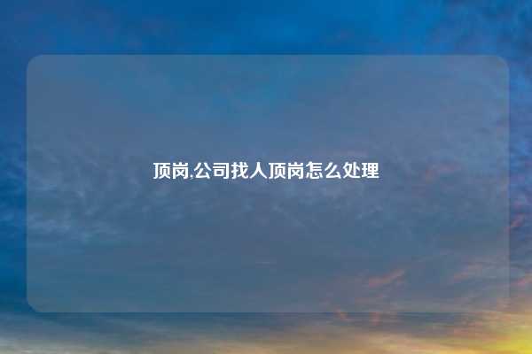 顶岗,公司找人顶岗怎么处理