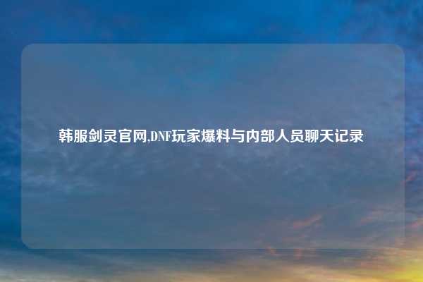 韩服剑灵官网,DNF玩家爆料与内部人员聊天记录