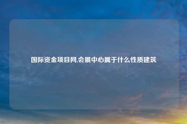 国际资金项目网,会展中心属于什么性质建筑