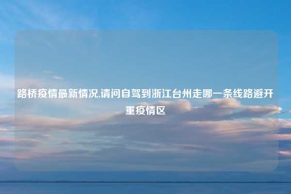 路桥疫情最新情况,请问自驾到浙江台州走哪一条线路避开重疫情区