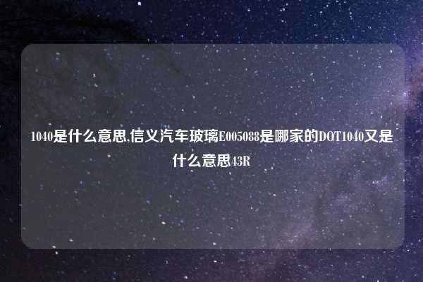 1040是什么意思,信义汽车玻璃E005088是哪家的DOT1040又是什么意思43R