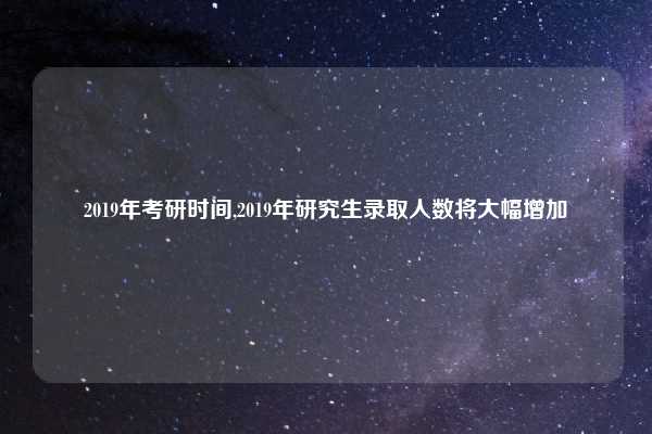 2019年考研时间,2019年研究生录取人数将大幅增加