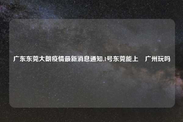 广东东莞大朗疫情最新消息通知,1号东莞能上來广州玩吗