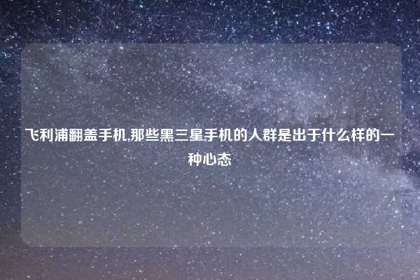 飞利浦翻盖手机,那些黑三星手机的人群是出于什么样的一种心态
