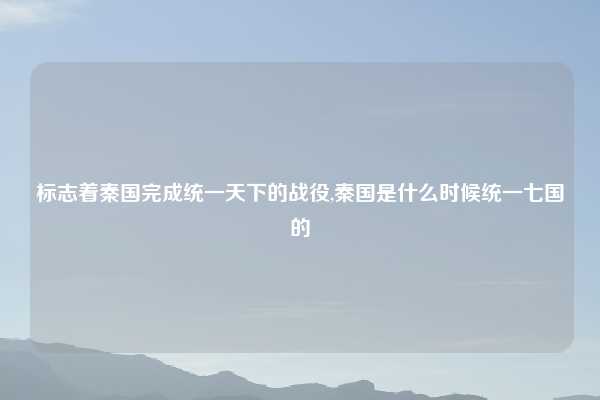 标志着秦国完成统一天下的战役,秦国是什么时候统一七国的