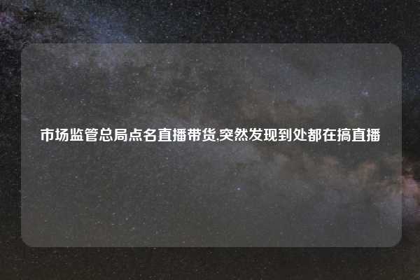 市场监管总局点名直播带货,突然发现到处都在搞直播