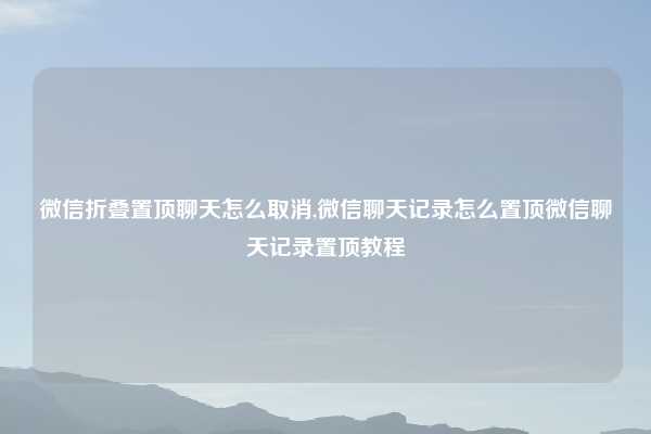 微信折叠置顶聊天怎么取消,微信聊天记录怎么置顶微信聊天记录置顶教程