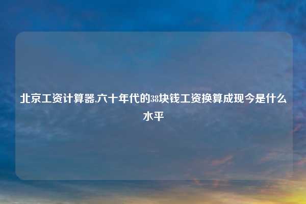北京工资计算器,六十年代的38块钱工资换算成现今是什么水平