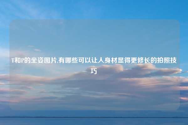T和P的坐姿图片,有哪些可以让人身材显得更修长的拍照技巧
