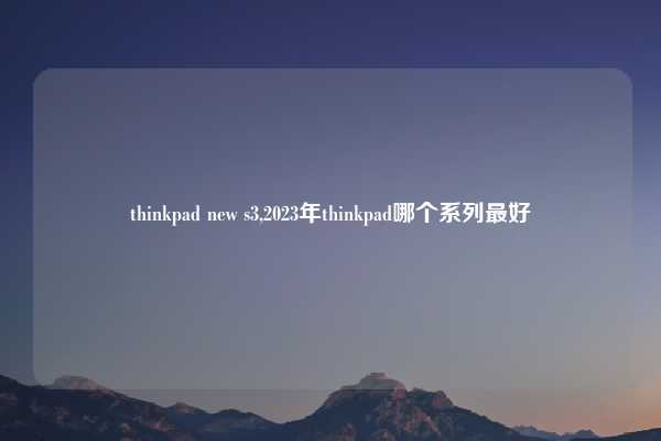 thinkpad new s3,2023年thinkpad哪个系列最好