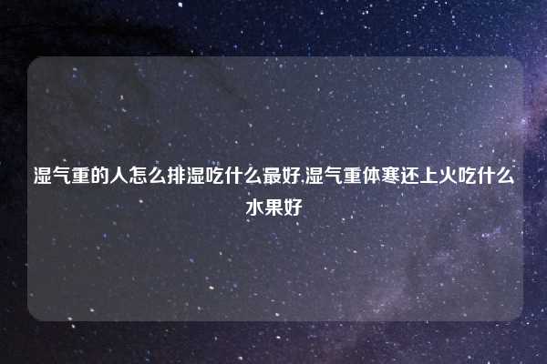 湿气重的人怎么排湿吃什么最好,湿气重体寒还上火吃什么水果好