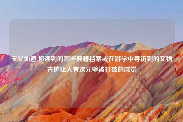 玉女仙道,你读到的哪些典籍档案或在游学中寻访到的文物古迹让人有次元壁被打破的感觉