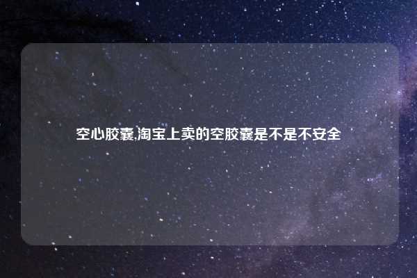 空心胶囊,淘宝上卖的空胶囊是不是不安全
