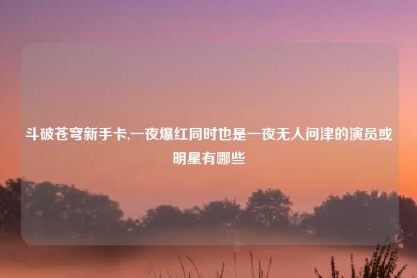 斗破苍穹新手卡,一夜爆红同时也是一夜无人问津的演员或明星有哪些
