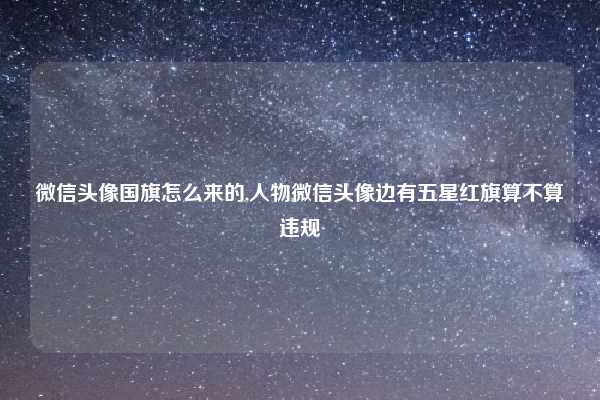 微信头像国旗怎么来的,人物微信头像边有五星红旗算不算违规