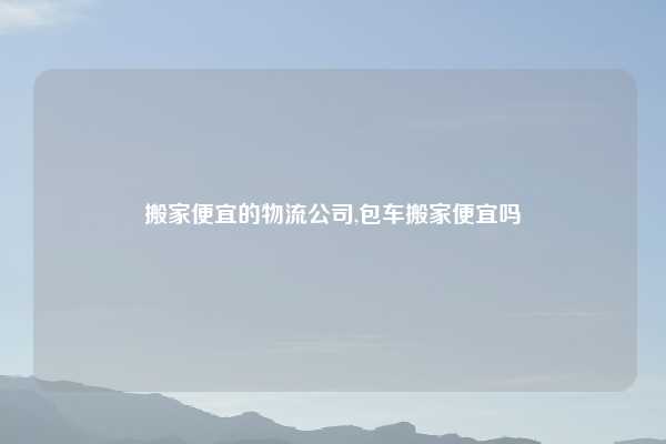 搬家便宜的物流公司,包车搬家便宜吗