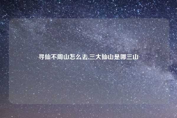 寻仙不周山怎么去,三大仙山是哪三山